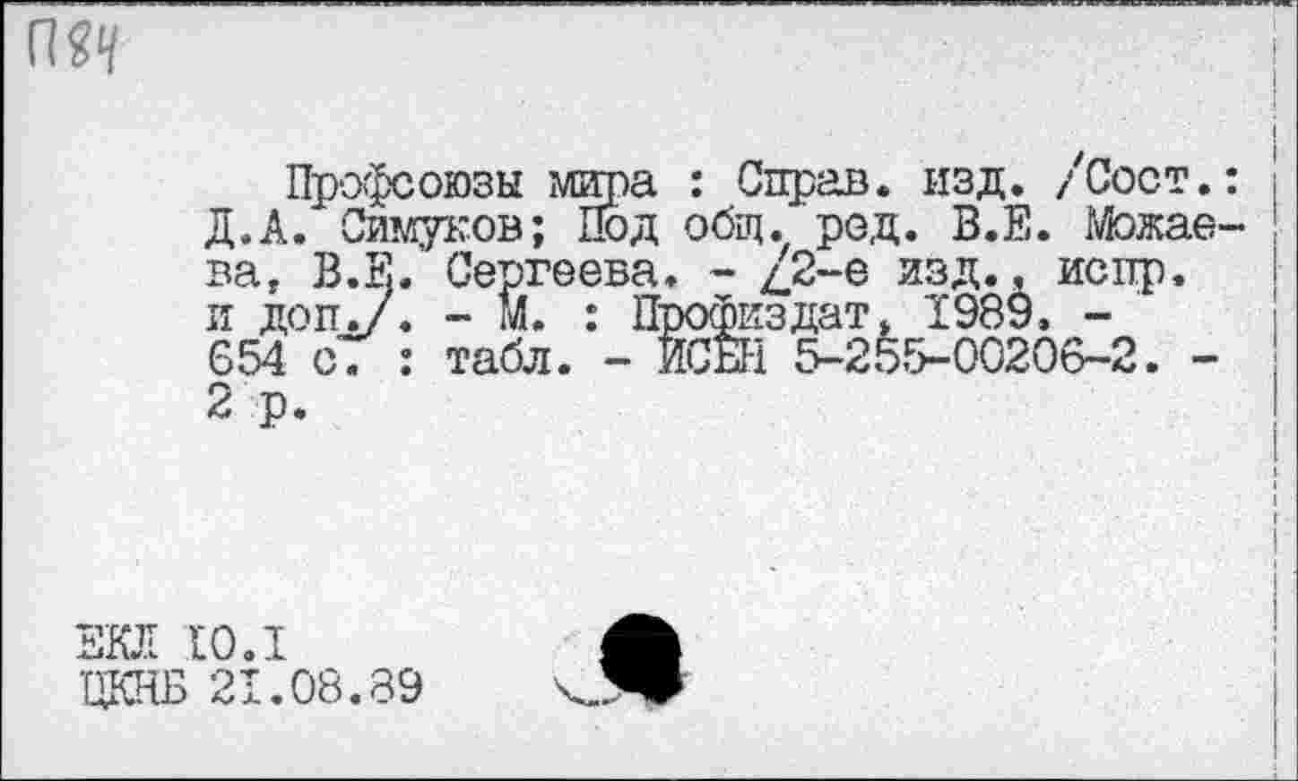 ﻿Профсоюзы мира : Справ, изд. /Сост.: Д.А. Симуков; Под общ. род. В.Е. Можаева, В.Е. Сергеева. - д2-е изд., испр. и доп./* - м. : Профиздат, 1989, -654 с. : табл. - ИСЕН 5-255-00206-2. -2 р.
ЕКЛ 10.1
ЦКНБ 21.08.89